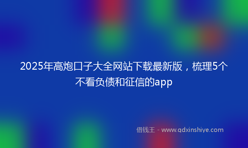 2025年高炮口子大全网站下载最新版，梳理5个不看负债和征信的app