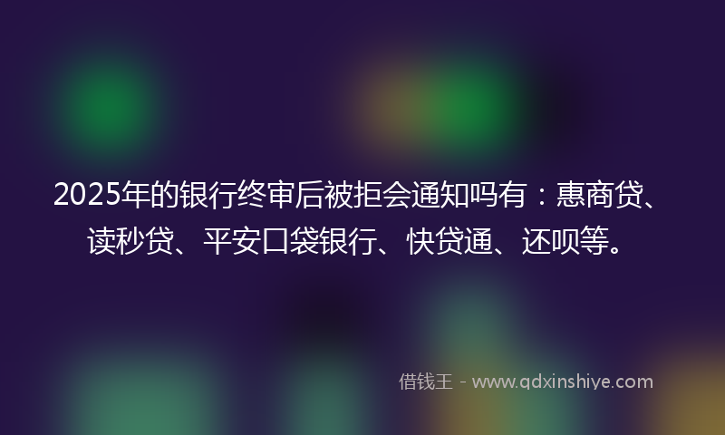 2025年的银行终审后被拒会通知吗有:惠商贷、读秒贷、平安口袋银行、快贷通、还呗等。