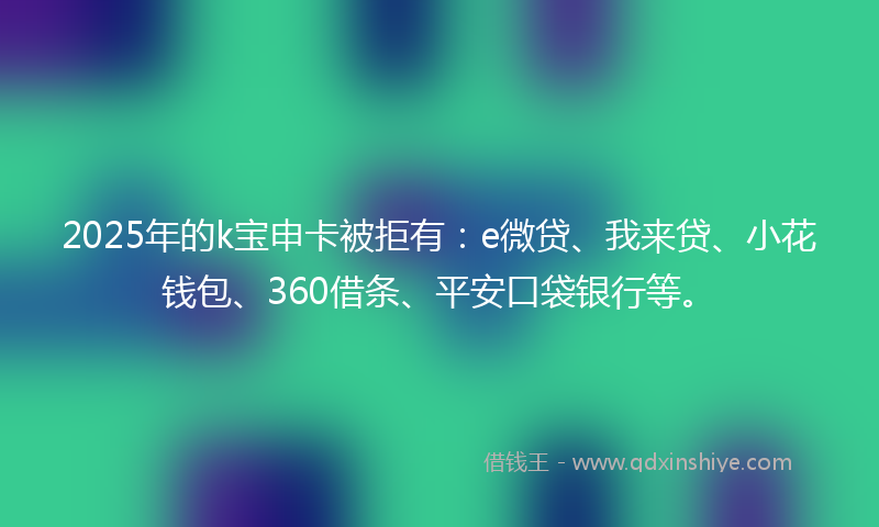 2025年的k宝申卡被拒有：e微贷、我来贷、小花钱包、360借条、平安口袋银行等。