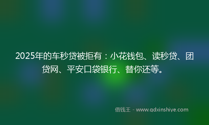 2025年的车秒贷被拒有：小花钱包、读秒贷、团贷网、平安口袋银行、替你还等。