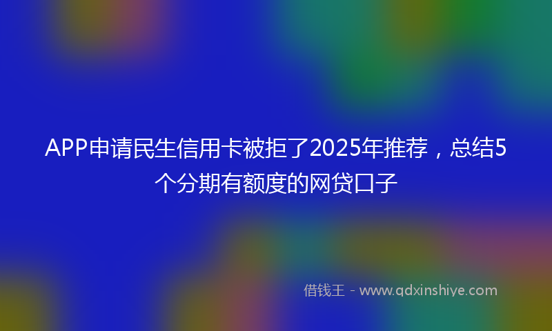 APP申请民生信用卡被拒了2025年推荐，总结5个分期有额度的网贷口子