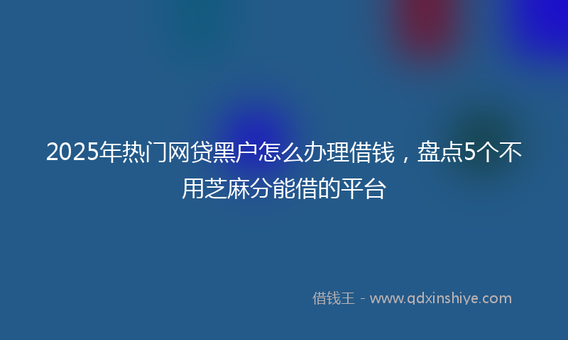 2025年热门网贷黑户怎么办理借钱，盘点5个不用芝麻分能借的平台
