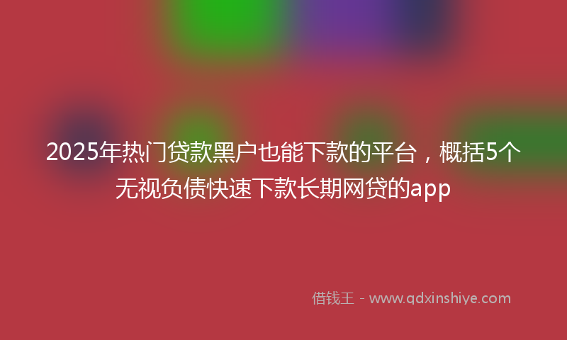 2025年热门贷款黑户也能下款的平台，概括5个无视负债快速下款长期网贷的app