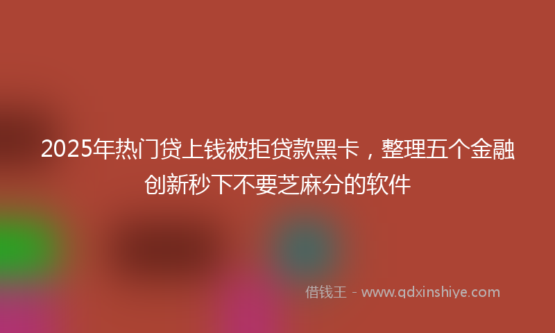 2025年热门贷上钱被拒贷款黑卡，整理五个金融创新秒下不要芝麻分的软件