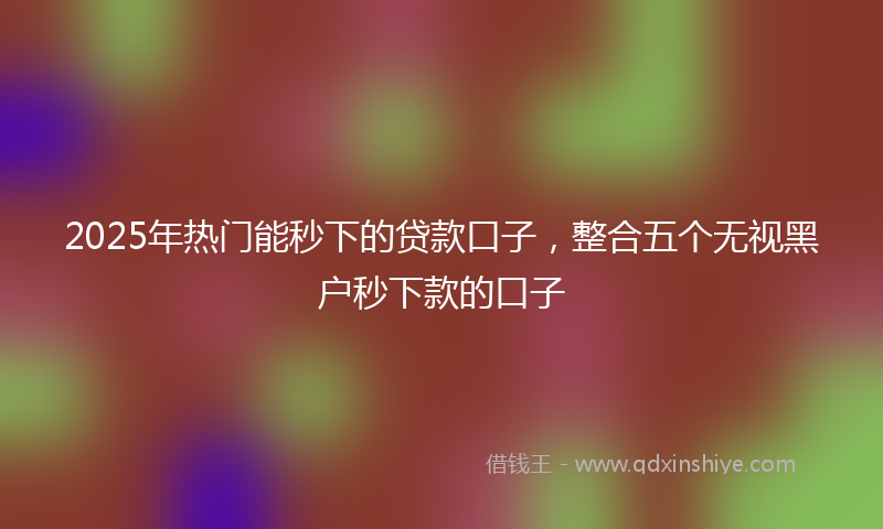 2025年热门能秒下的贷款口子,整合五个无视黑户秒下款的口子