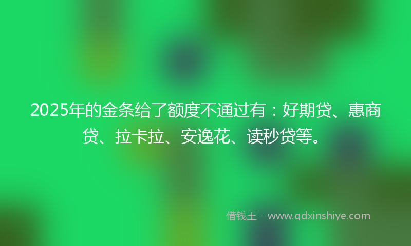 2025年的金条给了额度不通过有：好期贷、惠商贷、拉卡拉、安逸花、读秒贷等。