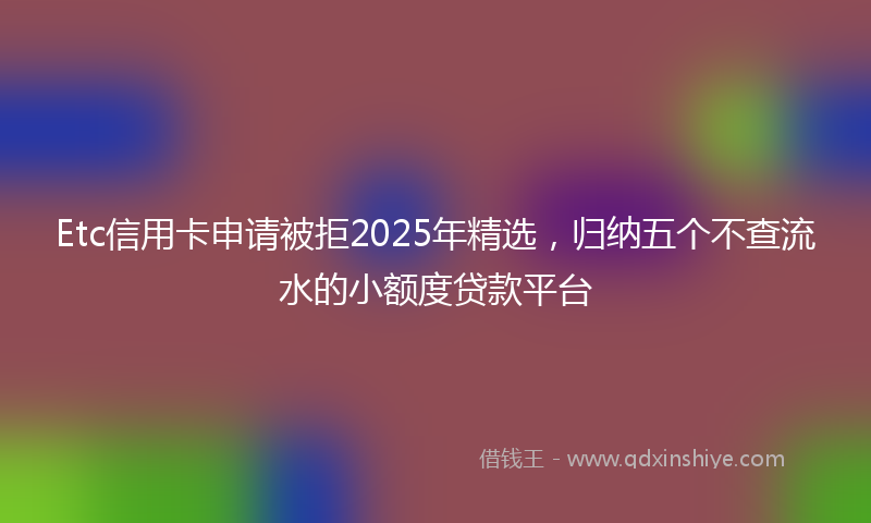Etc信用卡申请被拒2025年精选，归纳五个不查流水的小额度贷款平台