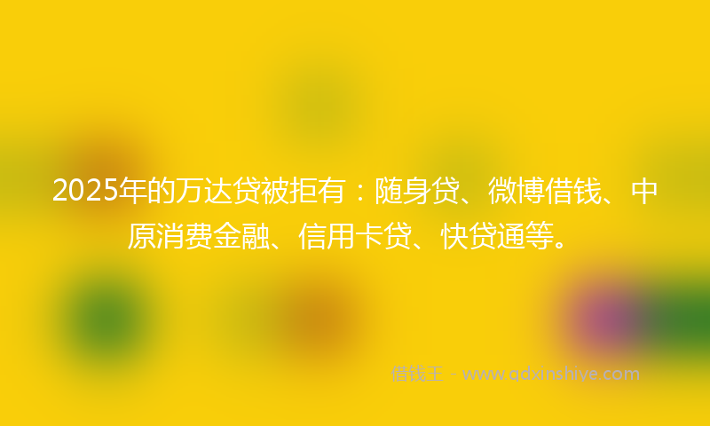2025年的万达贷被拒有：随身贷、微博借钱、中原消费金融、信用卡贷、快贷通等。