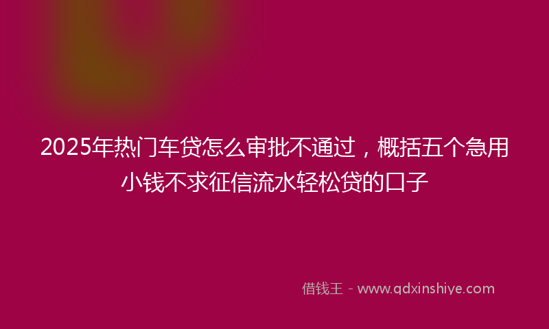 2025年热门车贷怎么审批不通过，概括五个急用小钱不求征信流水轻松贷的口子