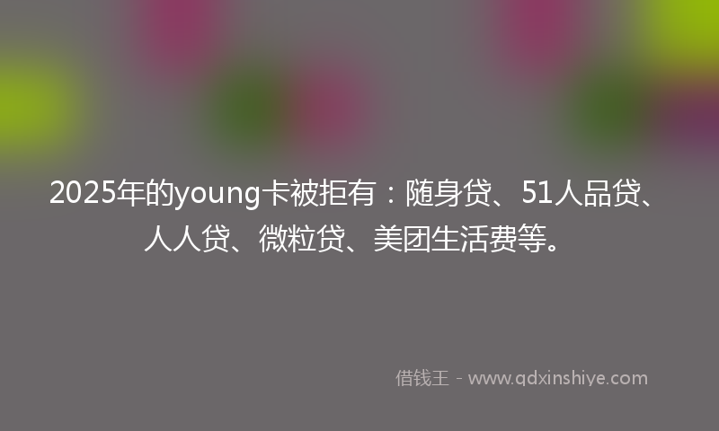 2025年的young卡被拒有：随身贷、51人品贷、人人贷、微粒贷、美团生活费等。