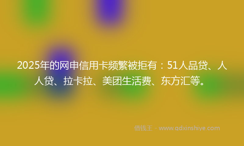 2025年的网申信用卡频繁被拒有：51人品贷、人人贷、拉卡拉、美团生活费、东方汇等。