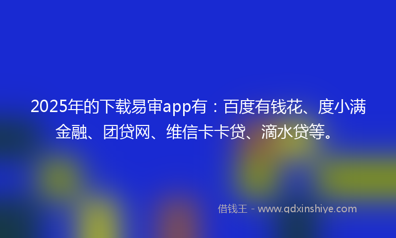 2025年的下载易审app有：百度有钱花、度小满金融、团贷网、维信卡卡贷、滴水贷等。