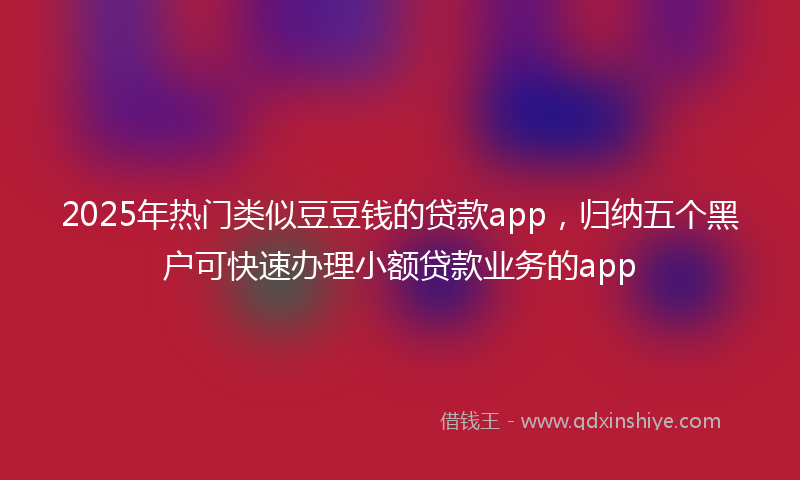 2025年热门类似豆豆钱的贷款app，归纳五个黑户可快速办理小额贷款业务的app