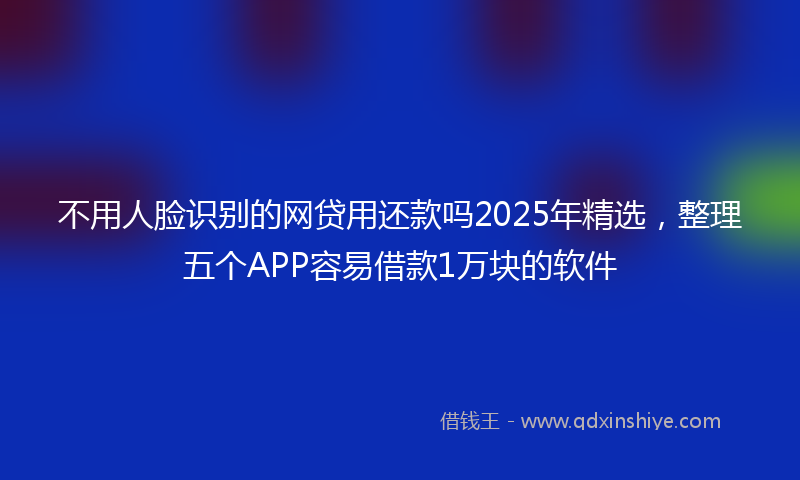 不用人脸识别的网贷用还款吗2025年精选，整理五个APP容易借款1万块的软件