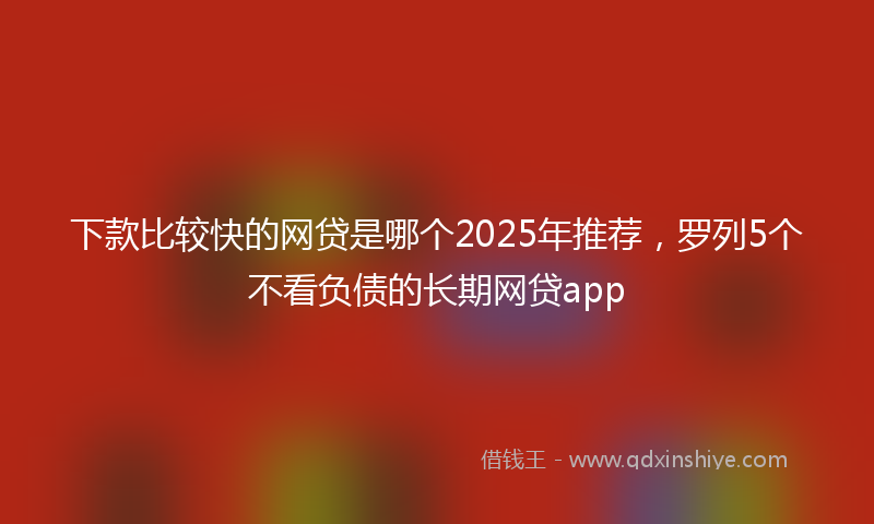 下款比较快的网贷是哪个2025年推荐，罗列5个不看负债的长期网贷app
