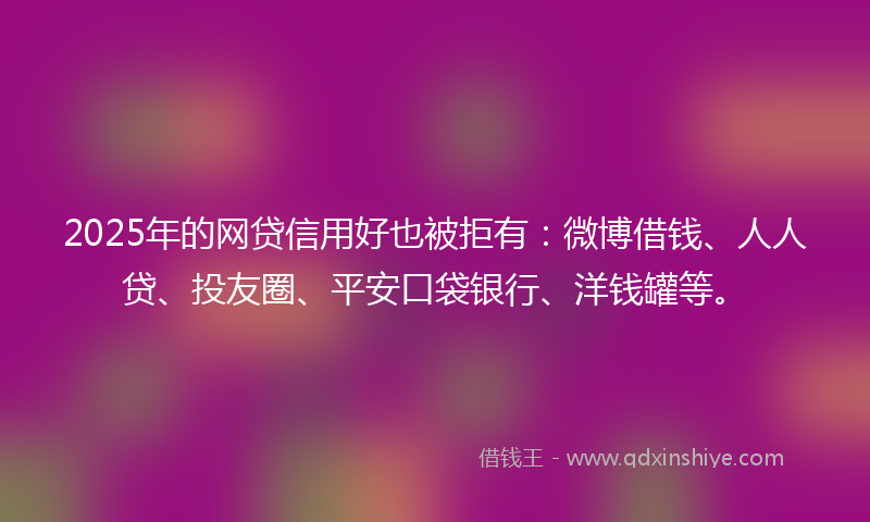 2025年的网贷信用好也被拒有：微博借钱、人人贷、投友圈、平安口袋银行、洋钱罐等。