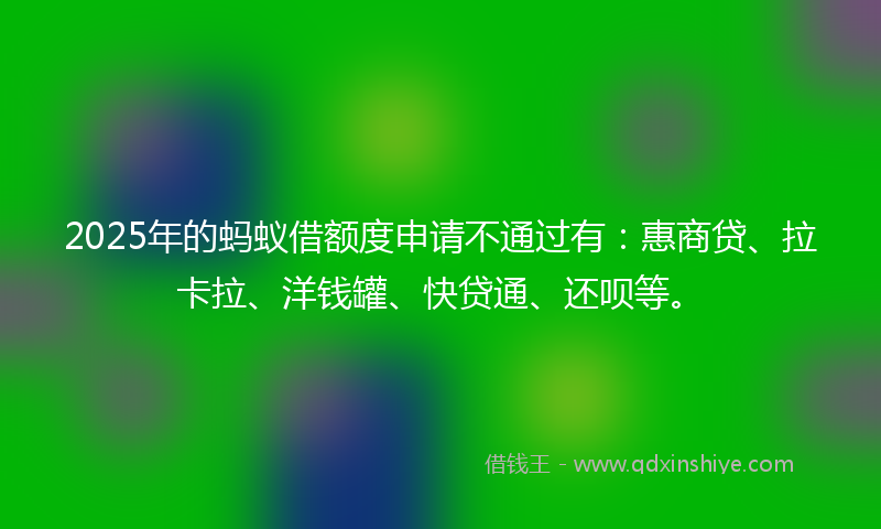 2025年的蚂蚁借额度申请不通过有：惠商贷、拉卡拉、洋钱罐、快贷通、还呗等。