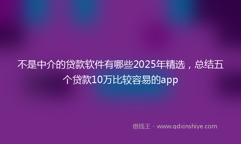 不是中介的贷款软件有哪些2025年精选，总结五个贷款10万比较容易的app
