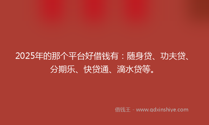 2025年的那个平台好借钱有：随身贷、功夫贷、分期乐、快贷通、滴水贷等。