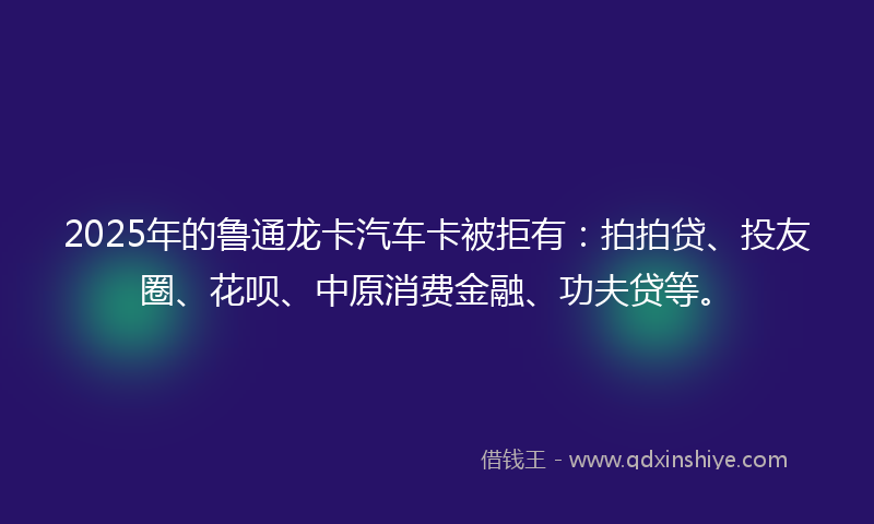 2025年的鲁通龙卡汽车卡被拒有：拍拍贷、投友圈、花呗、中原消费金融、功夫贷等。
