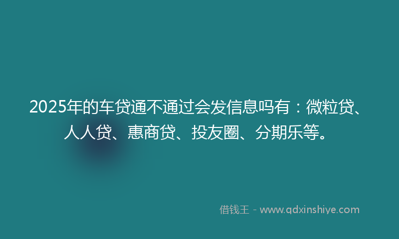 2025年的车贷通不通过会发信息吗有：微粒贷、人人贷、惠商贷、投友圈、分期乐等。