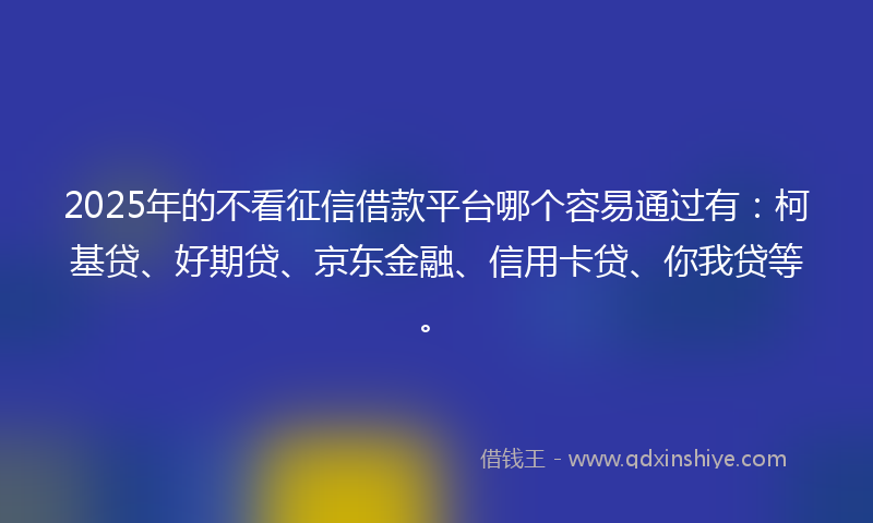 2025年的不看征信借款平台哪个容易通过有：柯基贷、好期贷、京东金融、信用卡贷、你我贷等。