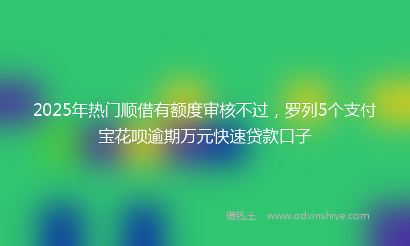 2025年热门顺借有额度审核不过，罗列5个支付宝花呗逾期万元快速贷款口子