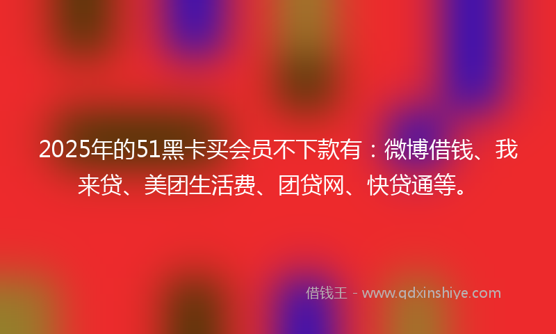 2025年的51黑卡买会员不下款有：微博借钱、我来贷、美团生活费、团贷网、快贷通等。