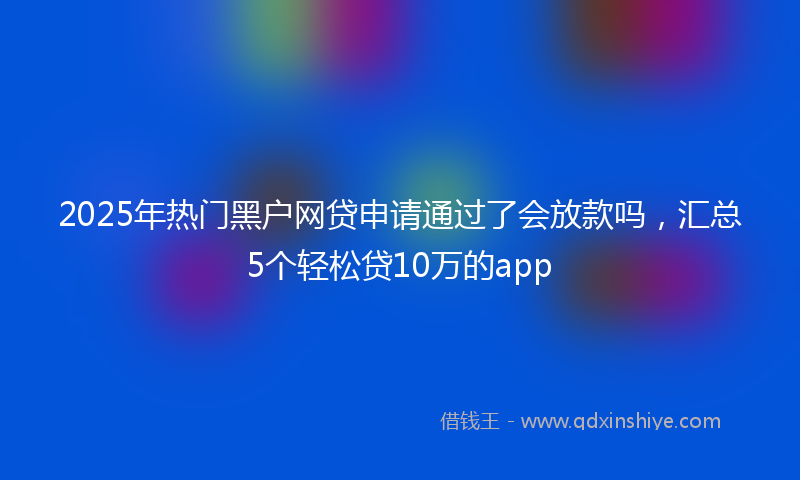 2025年热门黑户网贷申请通过了会放款吗，汇总5个轻松贷10万的app