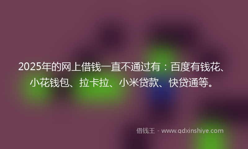 2025年的网上借钱一直不通过有：百度有钱花、小花钱包、拉卡拉、小米贷款、快贷通等。
