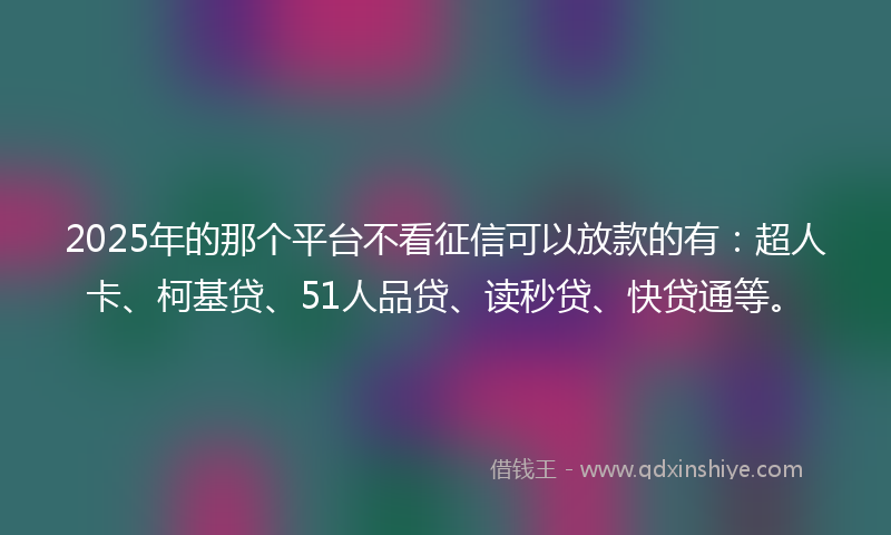 2025年的那个平台不看征信可以放款的有：超人卡、柯基贷、51人品贷、读秒贷、快贷通等。