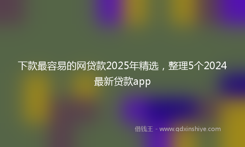 下款最容易的网贷款2025年精选，整理5个2024最新贷款app