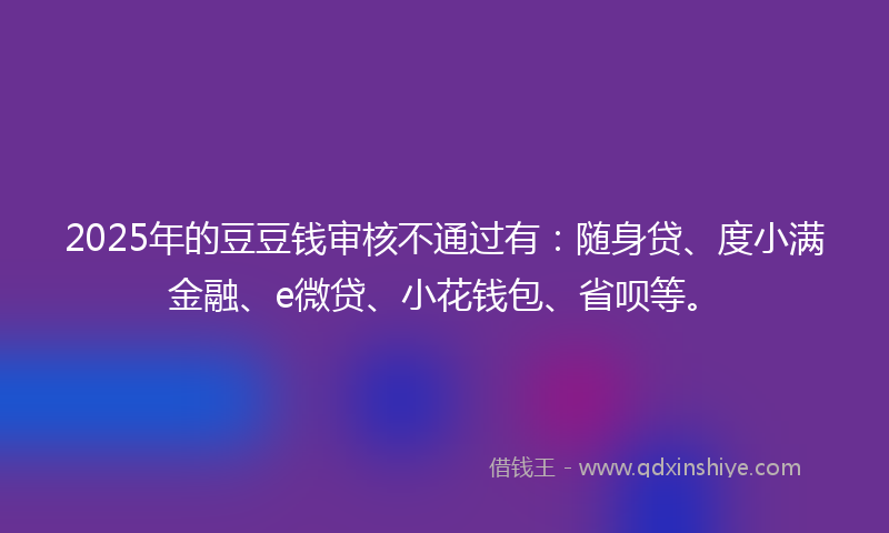 2025年的豆豆钱审核不通过有：随身贷、度小满金融、e微贷、小花钱包、省呗等。