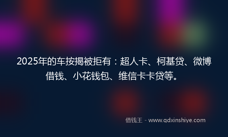 2025年的车按揭被拒有：超人卡、柯基贷、微博借钱、小花钱包、维信卡卡贷等。