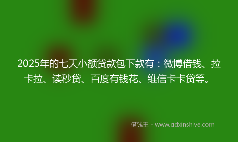 2025年的七天小额贷款包下款有：微博借钱、拉卡拉、读秒贷、百度有钱花、维信卡卡贷等。