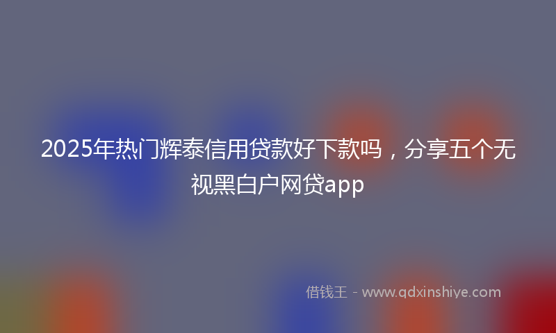 2025年热门辉泰信用贷款好下款吗，分享五个无视黑白户网贷app