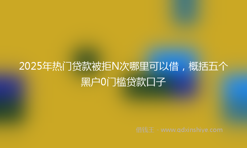 2025年热门贷款被拒N次哪里可以借，概括五个黑户0门槛贷款口子