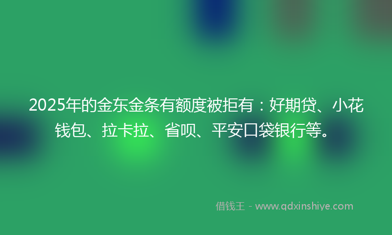 2025年的金东金条有额度被拒有：好期贷、小花钱包、拉卡拉、省呗、平安口袋银行等。