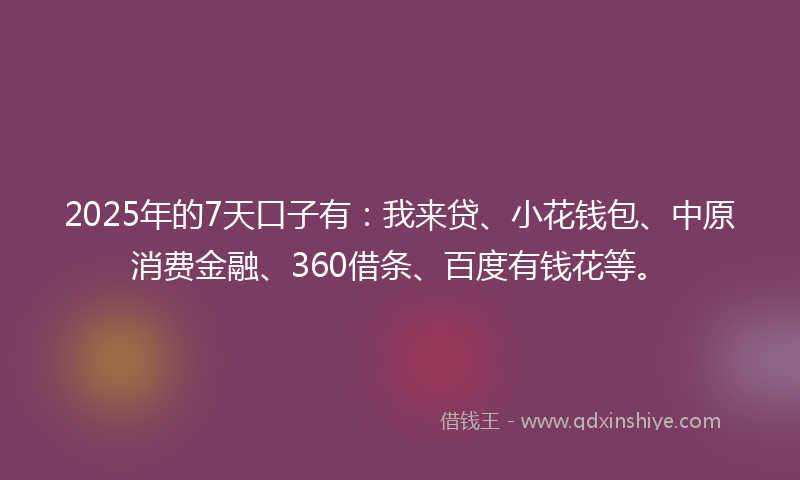 2025年的7天口子有：我来贷、小花钱包、中原消费金融、360借条、百度有钱花等。