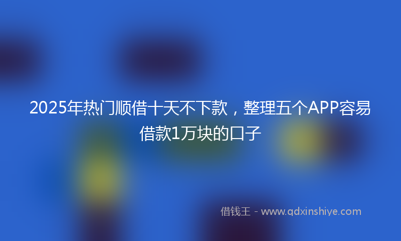 2025年热门顺借十天不下款，整理五个APP容易借款1万块的口子