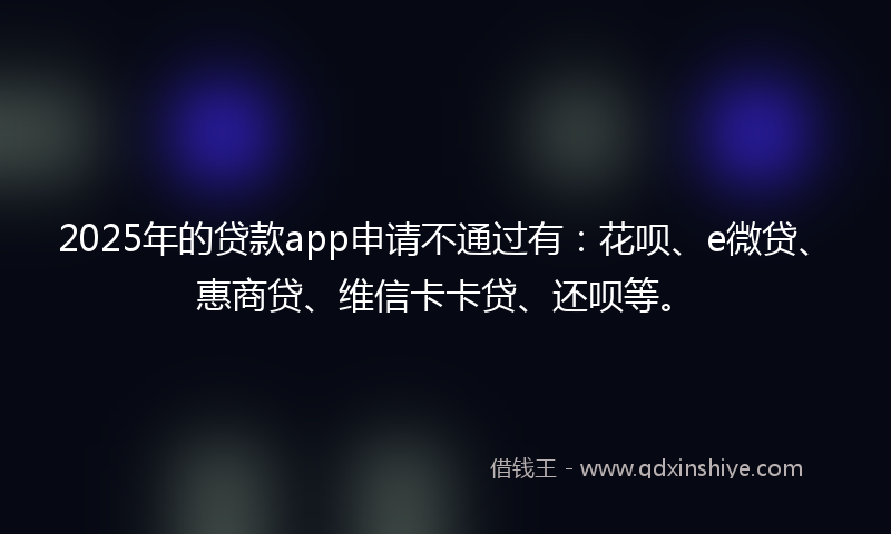 2025年的贷款app申请不通过有：花呗、e微贷、惠商贷、维信卡卡贷、还呗等。