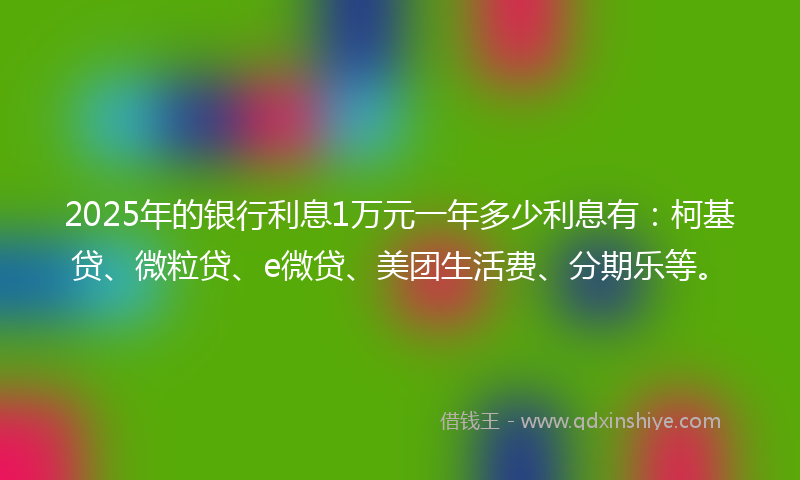 2025年的银行利息1万元一年多少利息有：柯基贷、微粒贷、e微贷、美团生活费、分期乐等。
