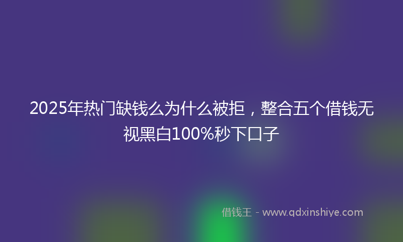 2025年热门缺钱么为什么被拒，整合五个借钱无视黑白100%秒下口子