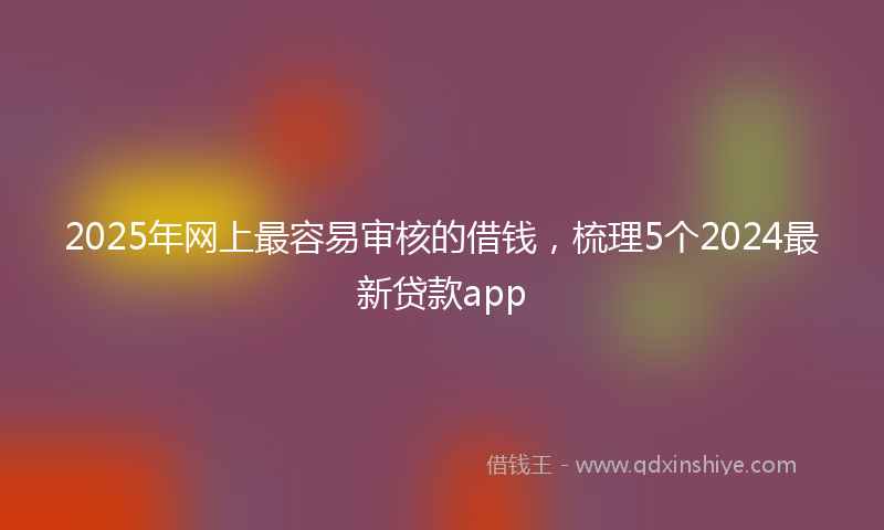 2025年网上最容易审核的借钱，梳理5个2024最新贷款app
