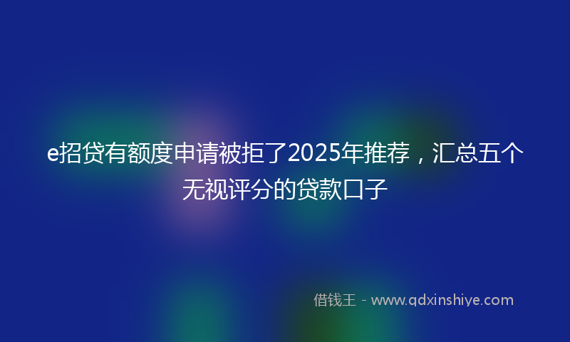 e招贷有额度申请被拒了2025年推荐，汇总五个无视评分的贷款口子