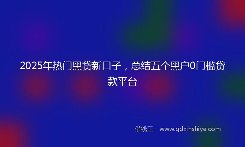 2025年热门黑贷新口子，总结五个黑户0门槛贷款平台