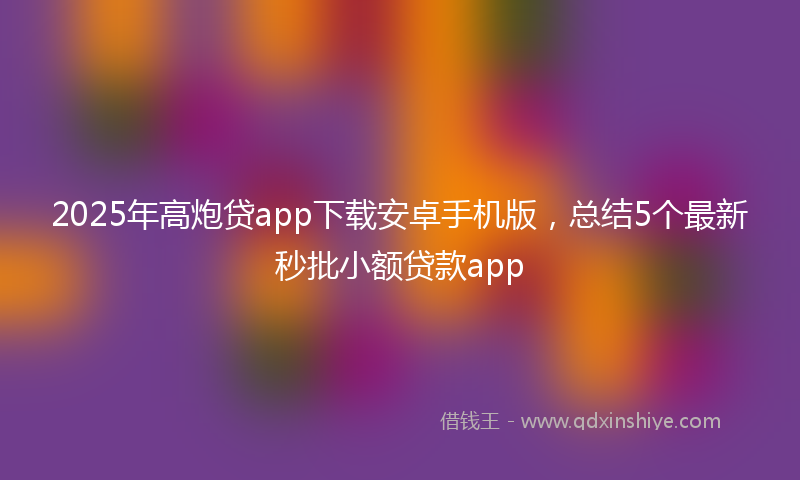 2025年高炮贷app下载安卓手机版,总结5个最新秒批小额贷款app