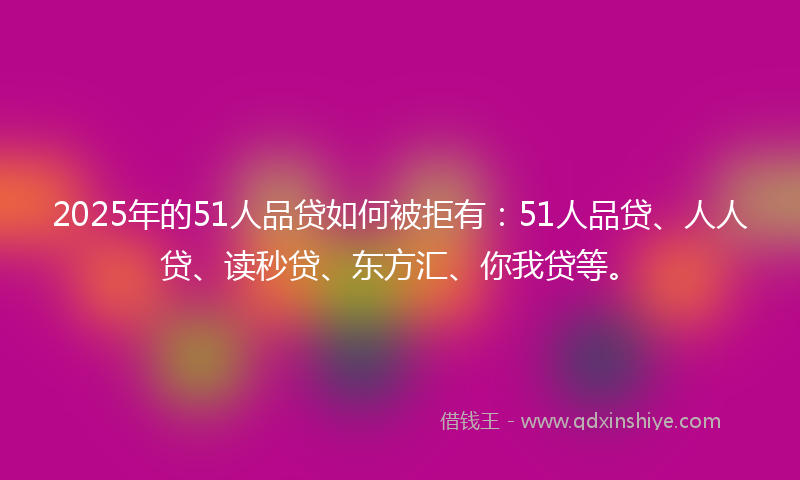 2025年的51人品贷如何被拒有：51人品贷、人人贷、读秒贷、东方汇、你我贷等。