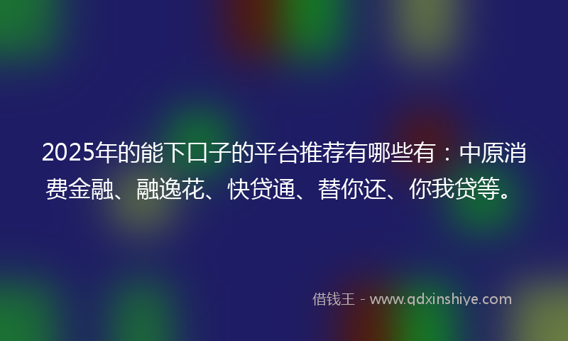 2025年的能下口子的平台推荐有哪些有：中原消费金融、融逸花、快贷通、替你还、你我贷等。