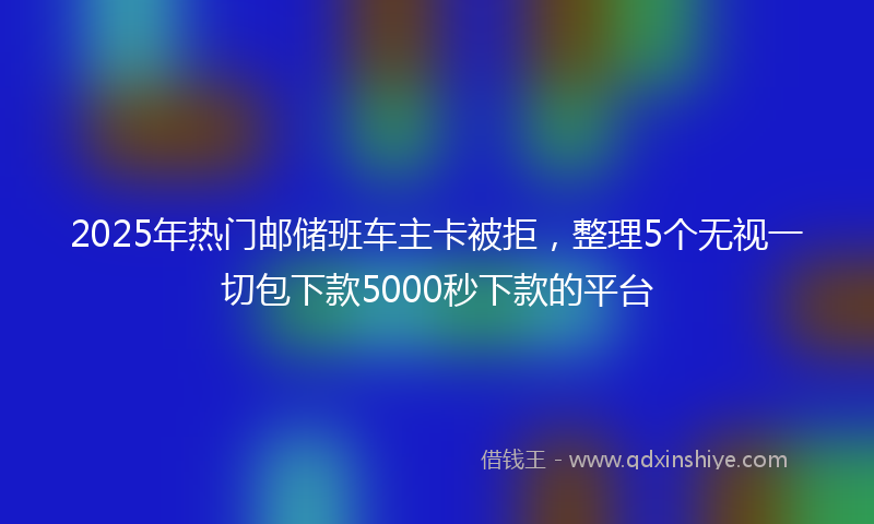 2025年热门邮储班车主卡被拒,整理5个无视一切包下款5000秒下款的平台